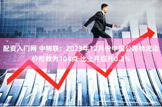 配资入门网 中物联：2023年12月份中国公路物流运价指数为104点 比上月回升0.2%