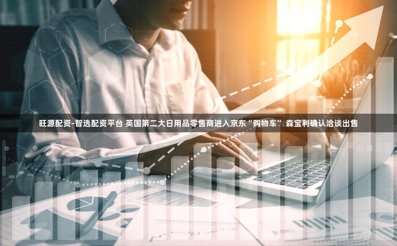 旺源配资-智选配资平台 英国第二大日用品零售商进入京东“购物车” 森宝利确认洽谈出售