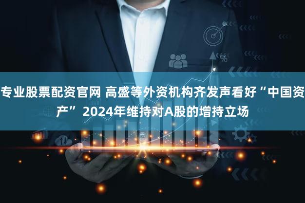 专业股票配资官网 高盛等外资机构齐发声看好“中国资产” 2024年维持对A股的增持立场