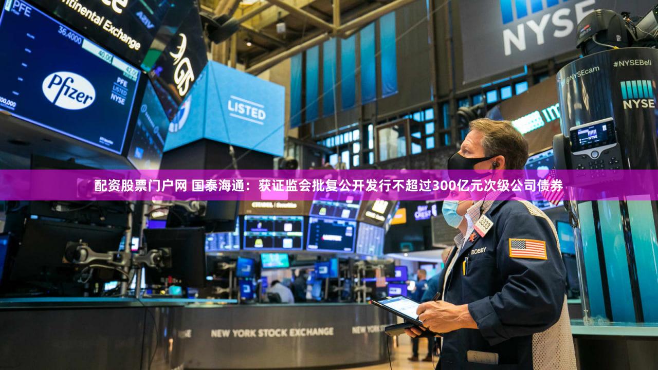 配资股票门户网 国泰海通：获证监会批复公开发行不超过300亿元次级公司债券