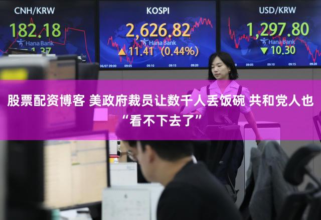 股票配资博客 美政府裁员让数千人丢饭碗 共和党人也“看不下去了”