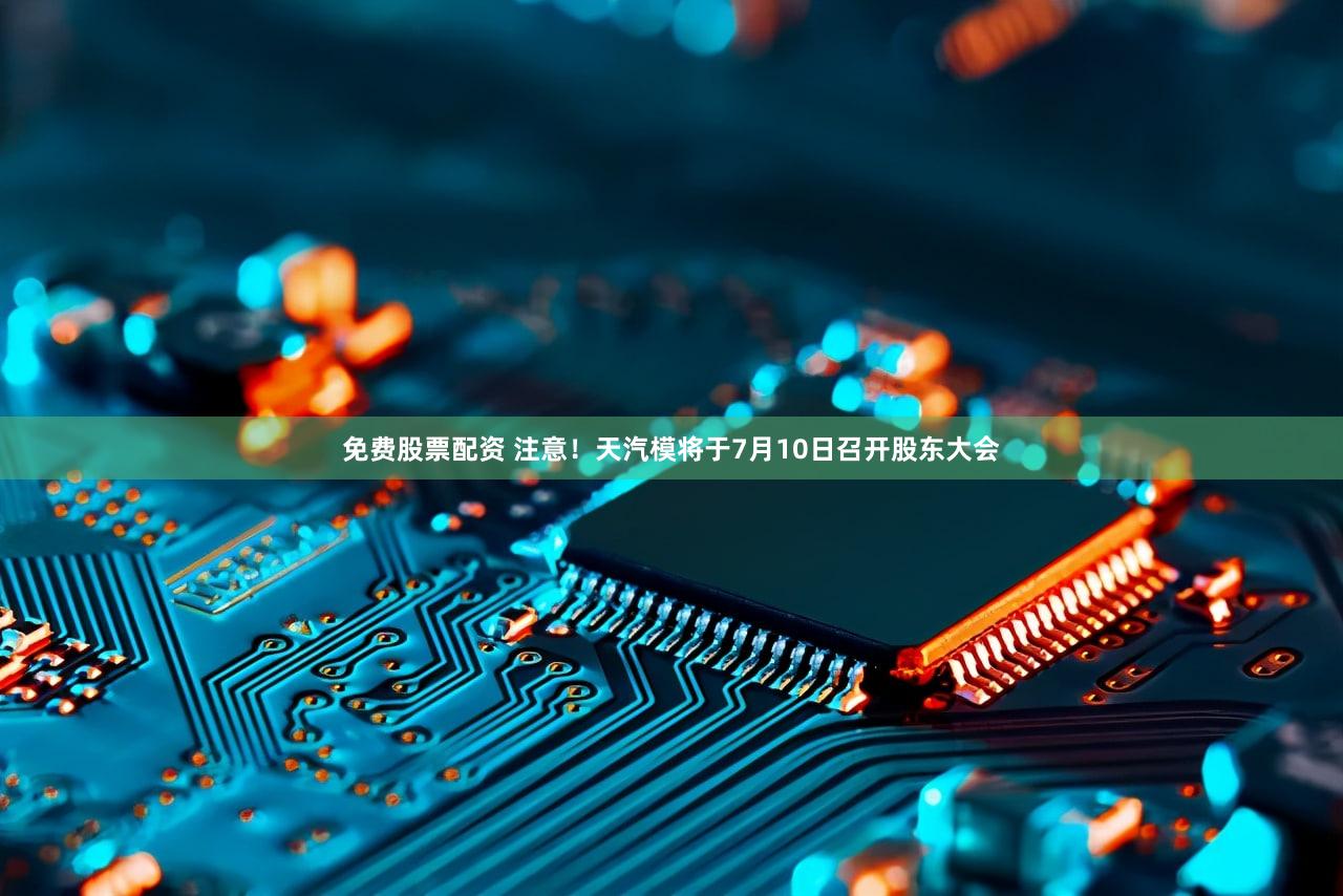 免费股票配资 注意！天汽模将于7月10日召开股东大会