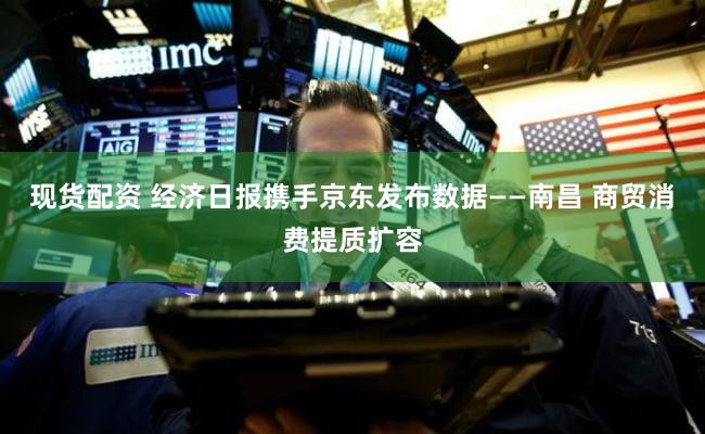 现货配资 经济日报携手京东发布数据——南昌 商贸消费提质扩容
