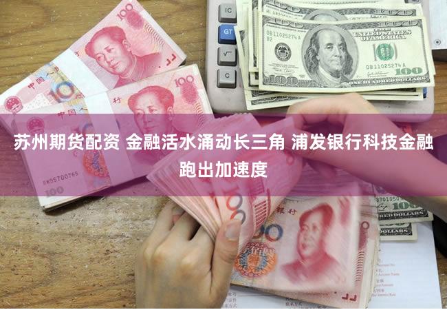 苏州期货配资 金融活水涌动长三角 浦发银行科技金融跑出加速度