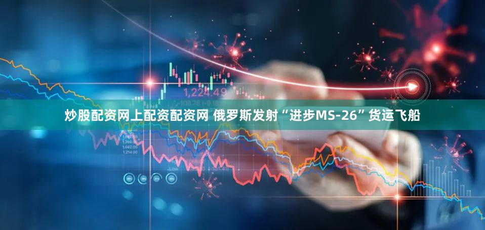 炒股配资网上配资配资网 俄罗斯发射“进步MS-26”货运飞船