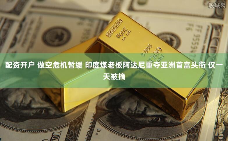 配资开户 做空危机暂缓 印度煤老板阿达尼重夺亚洲首富头衔 仅一天被摘