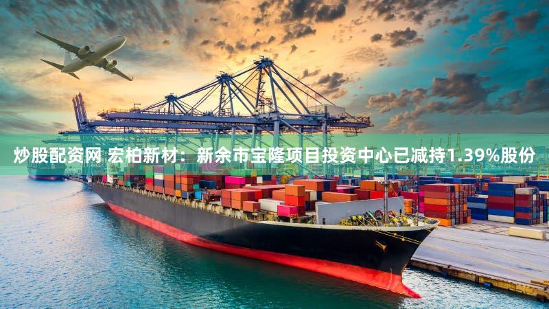 炒股配资网 宏柏新材：新余市宝隆项目投资中心已减持1.39%股份