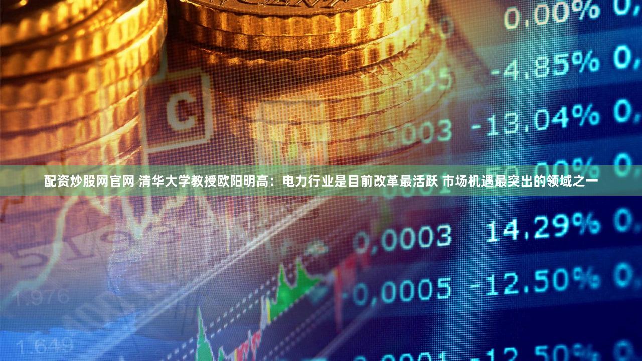 配资炒股网官网 清华大学教授欧阳明高：电力行业是目前改革最活跃 市场机遇最突出的领域之一