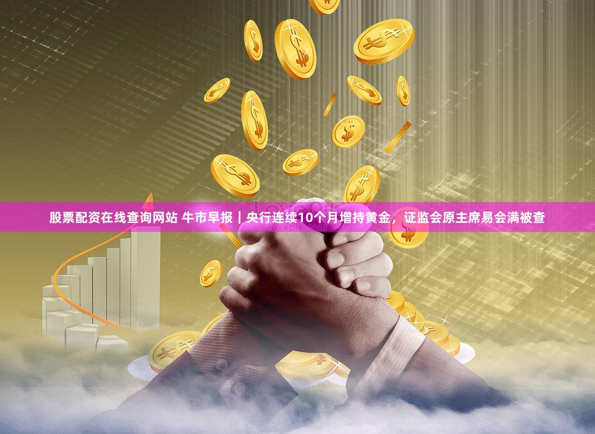 股票配资在线查询网站 牛市早报｜央行连续10个月增持黄金，证监会原主席易会满被查