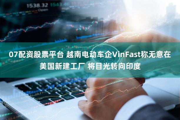 07配资股票平台 越南电动车企VinFast称无意在美国新建工厂 将目光转向印度