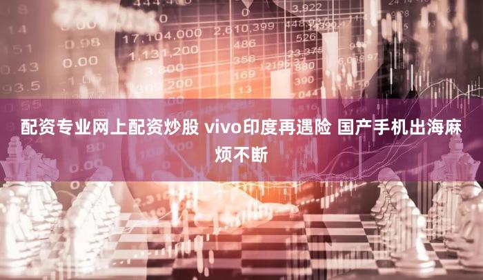 配资专业网上配资炒股 vivo印度再遇险 国产手机出海麻烦不断