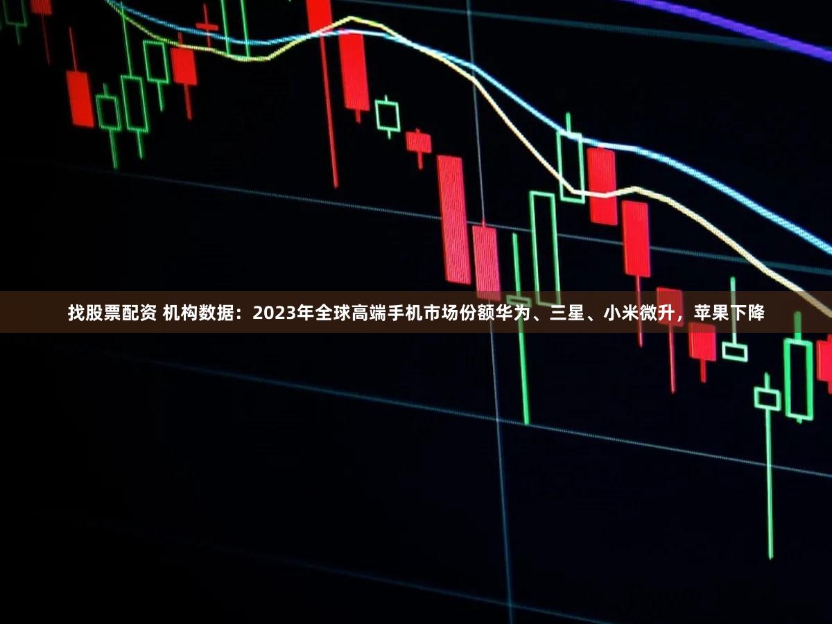 找股票配资 机构数据：2023年全球高端手机市场份额华为、三星、小米微升，苹果下降