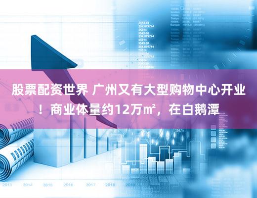 股票配资世界 广州又有大型购物中心开业！商业体量约12万㎡，在白鹅潭