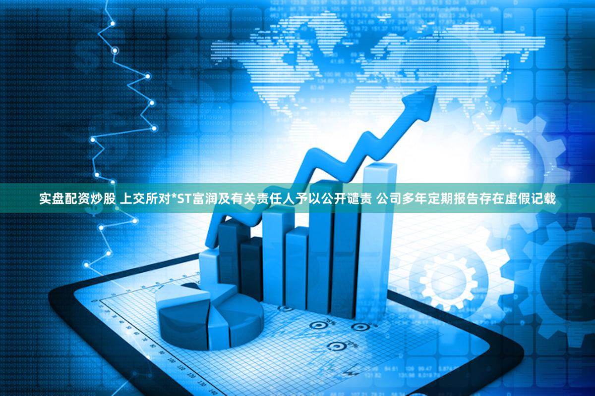 实盘配资炒股 上交所对*ST富润及有关责任人予以公开谴责 公司多年定期报告存在虚假记载