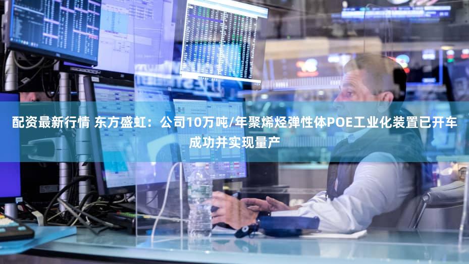 配资最新行情 东方盛虹：公司10万吨/年聚烯烃弹性体POE工业化装置已开车成功并实现量产