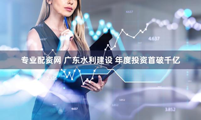 专业配资网 广东水利建设 年度投资首破千亿