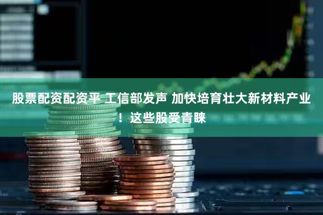 股票配资配资平 工信部发声 加快培育壮大新材料产业！这些股受青睐