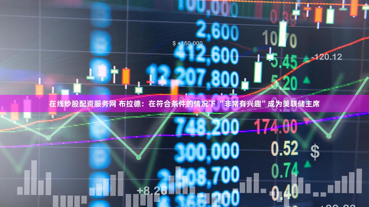 在线炒股配资服务网 布拉德：在符合条件的情况下 “非常有兴趣”成为美联储主席