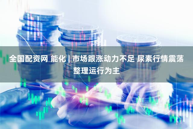 全国配资网 能化 | 市场跟涨动力不足 尿素行情震荡整理运行为主