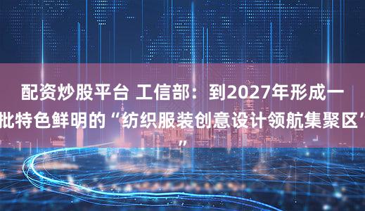配资炒股平台 工信部：到2027年形成一批特色鲜明的“纺织服装创意设计领航集聚区”
