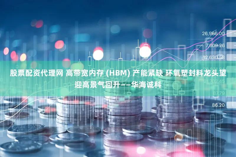 股票配资代理网 高带宽内存 (HBM) 产能紧缺 环氧塑封料龙头望迎高景气回升——华海诚科