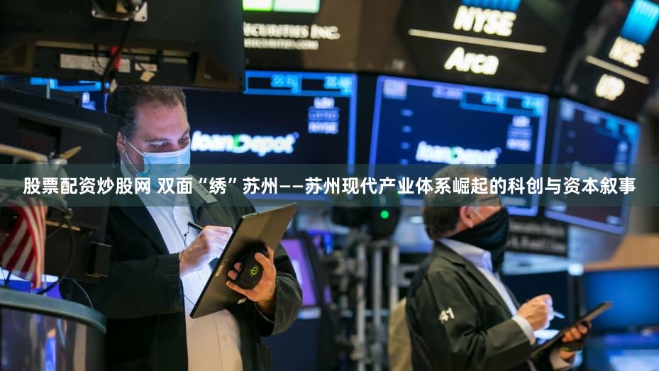 股票配资炒股网 双面“绣”苏州——苏州现代产业体系崛起的科创与资本叙事