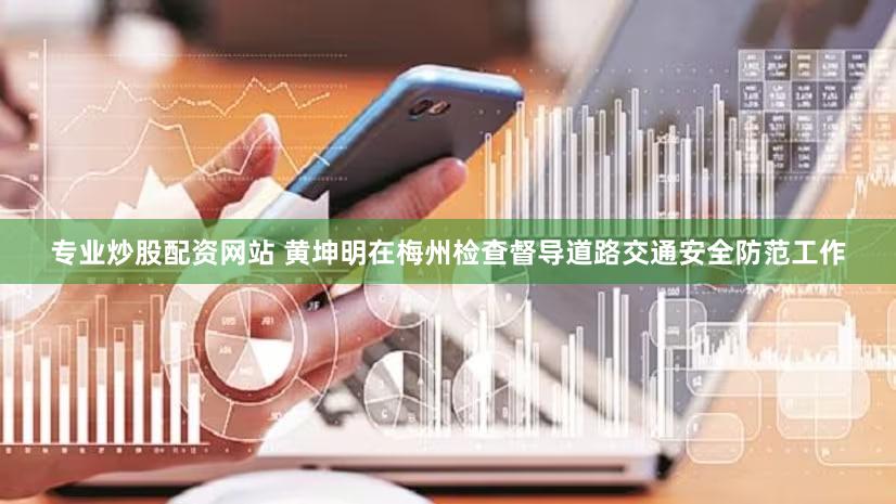 专业炒股配资网站 黄坤明在梅州检查督导道路交通安全防范工作