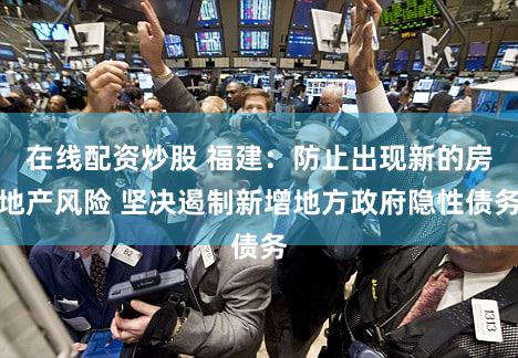 在线配资炒股 福建：防止出现新的房地产风险 坚决遏制新增地方政府隐性债务