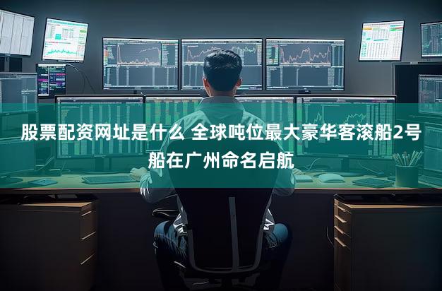 股票配资网址是什么 全球吨位最大豪华客滚船2号船在广州命名启航