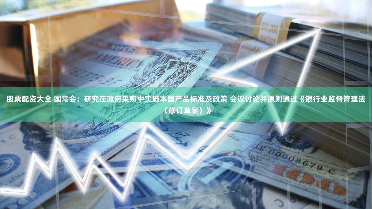股票配资大全 国常会：研究在政府采购中实施本国产品标准及政策 会议讨论并原则通过《银行业监督管理法（修订草案）》