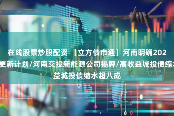 在线股票炒股配资 【立方债市通】河南明确2024年城市更新计划/河南交投新能源公司揭牌/高收益城投债缩水超八成