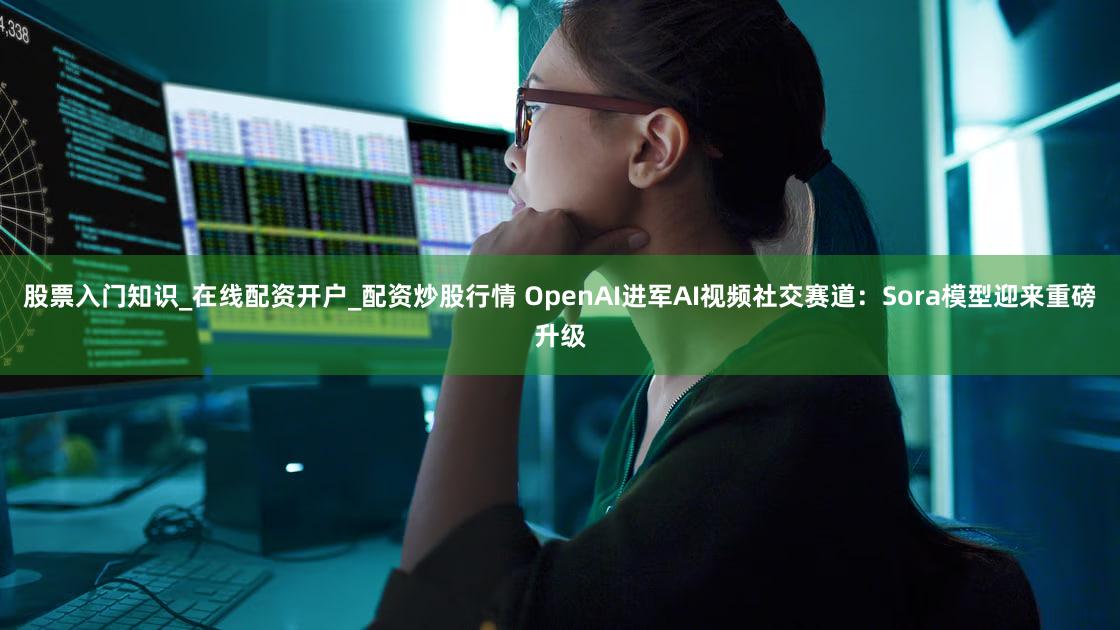 股票入门知识_在线配资开户_配资炒股行情 OpenAI进军AI视频社交赛道：Sora模型迎来重磅升级
