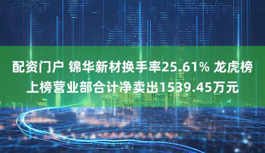 配资门户 锦华新材换手率25.61% 龙虎榜上榜营业部合计净卖出1539.45万元