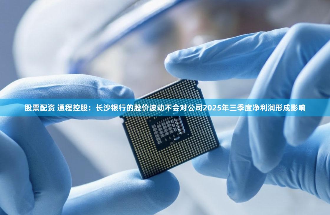 股票配资 通程控股：长沙银行的股价波动不会对公司2025年三季度净利润形成影响