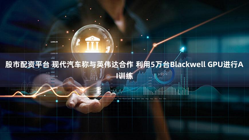 股市配资平台 现代汽车称与英伟达合作 利用5万台Blackwell GPU进行AI训练
