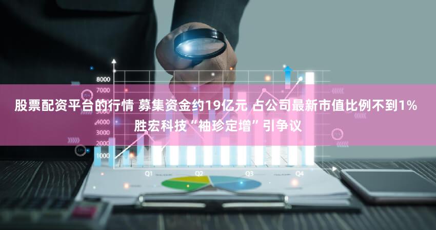 股票配资平台的行情 募集资金约19亿元 占公司最新市值比例不到1% 胜宏科技“袖珍定增”引争议