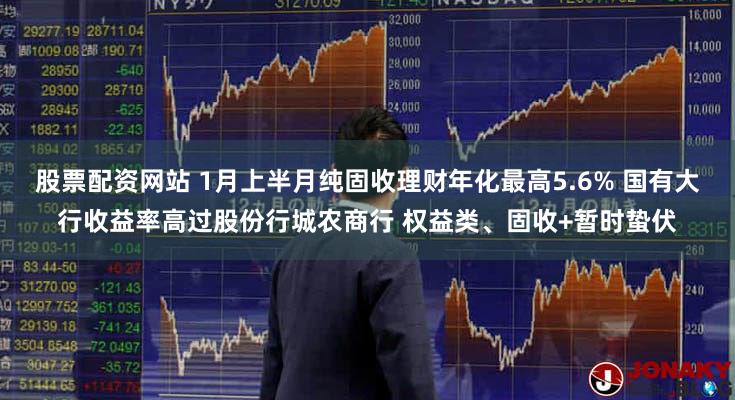 股票配资网站 1月上半月纯固收理财年化最高5.6% 国有大行收益率高过股份行城农商行 权益类、固收+暂时蛰伏