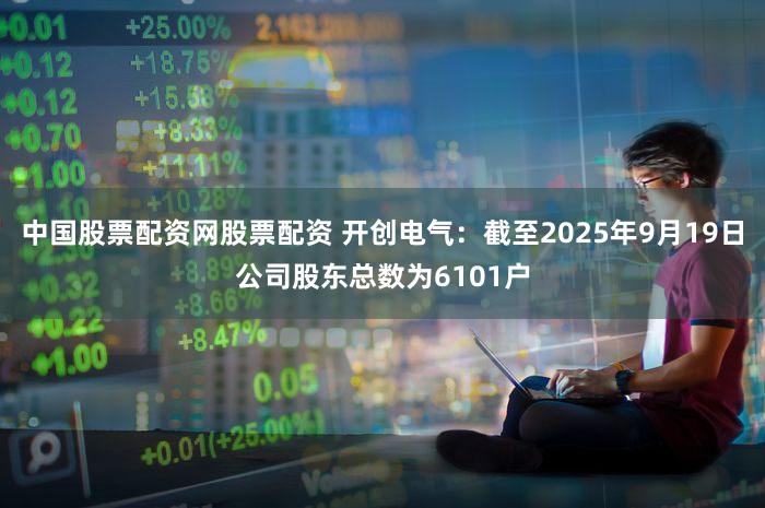 中国股票配资网股票配资 开创电气：截至2025年9月19日公司股东总数为6101户