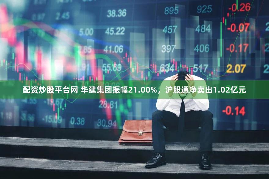配资炒股平台网 华建集团振幅21.00%，沪股通净卖出1.02亿元