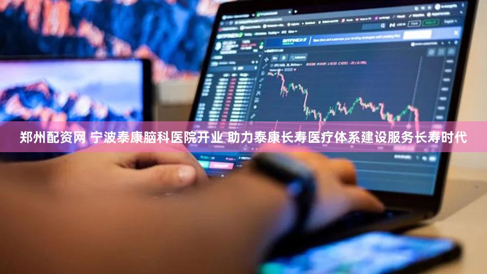 郑州配资网 宁波泰康脑科医院开业 助力泰康长寿医疗体系建设服务长寿时代