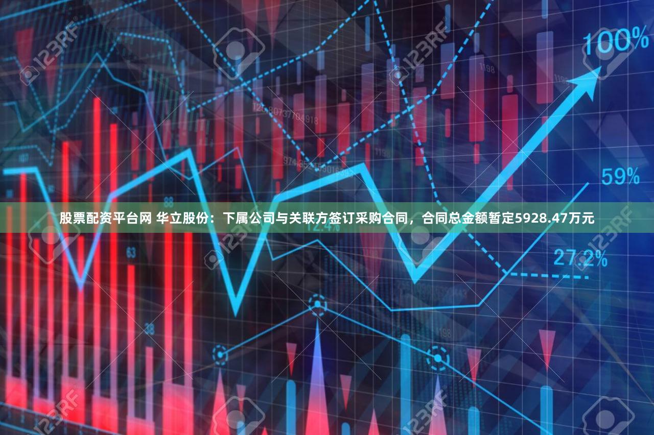 股票配资平台网 华立股份：下属公司与关联方签订采购合同，合同总金额暂定5928.47万元