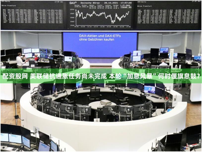配资股网 美联储抗通胀任务尚未完成 本轮“加息风暴”何时偃旗息鼓？