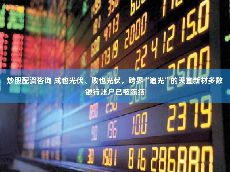 炒股配资咨询 成也光伏、败也光伏，跨界“追光”的天宜新材多数银行账户已被冻结