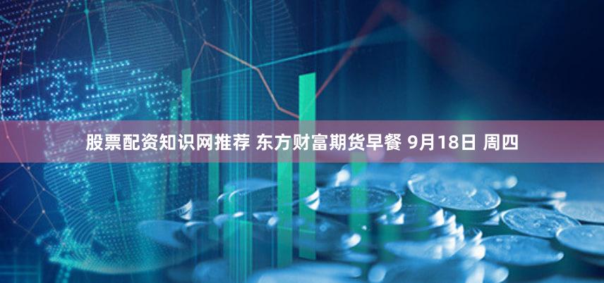 股票配资知识网推荐 东方财富期货早餐 9月18日 周四