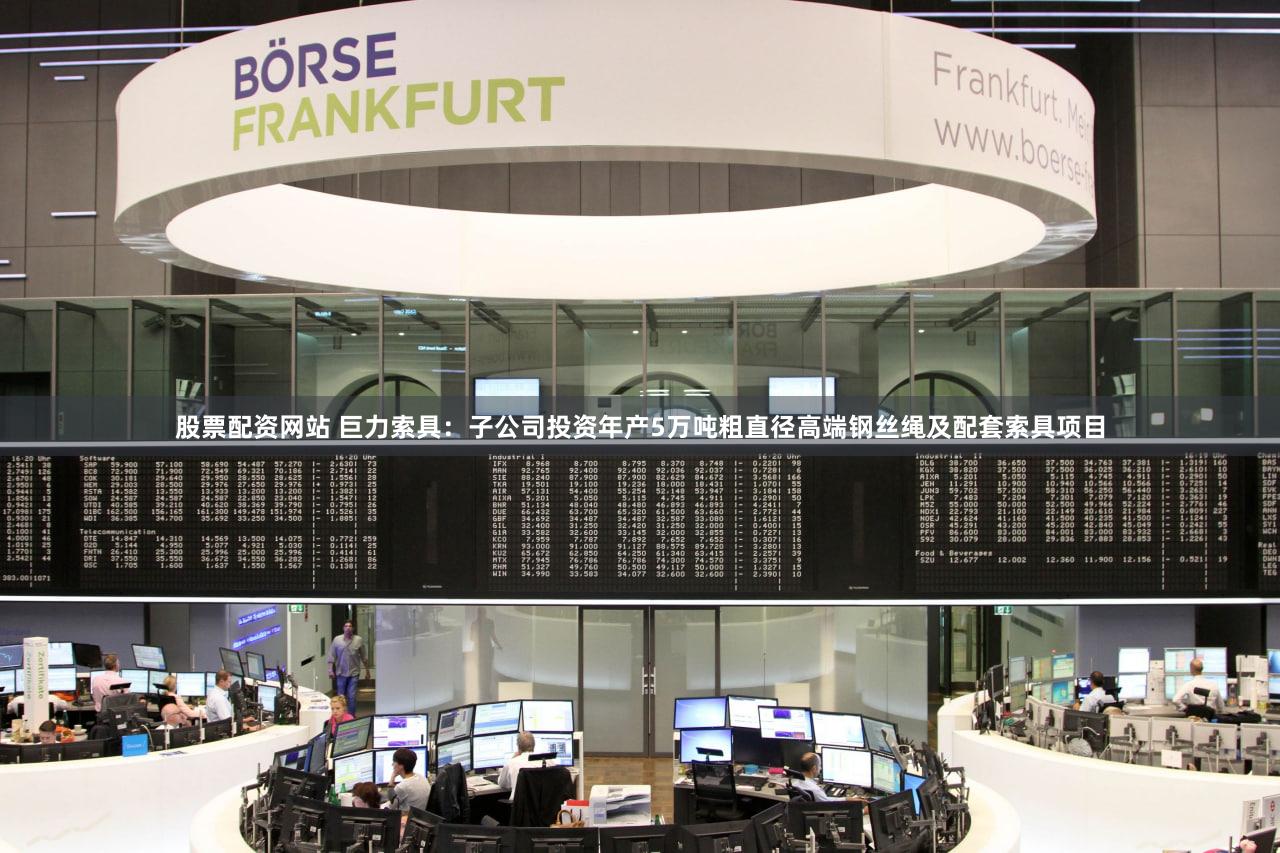 股票配资网站 巨力索具：子公司投资年产5万吨粗直径高端钢丝绳及配套索具项目