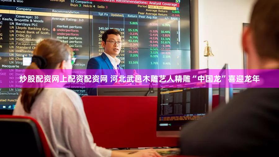 炒股配资网上配资配资网 河北武邑木雕艺人精雕“中国龙”喜迎龙年