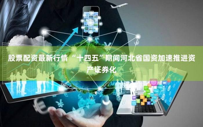 股票配资最新行情 “十四五”期间河北省国资加速推进资产证券化