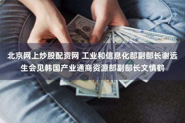 北京网上炒股配资网 工业和信息化部副部长谢远生会见韩国产业通商资源部副部长文慎鹤