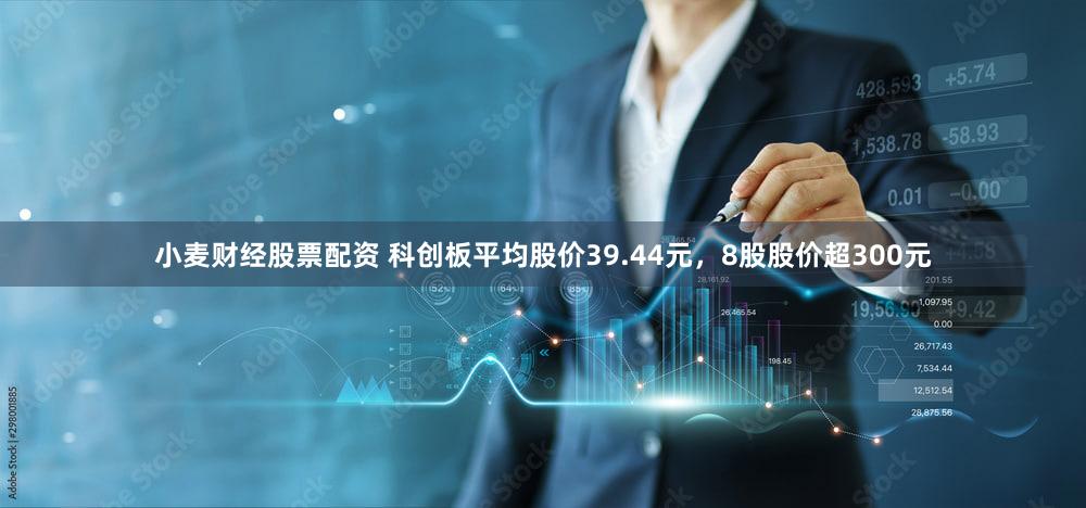 小麦财经股票配资 科创板平均股价39.44元，8股股价超300元
