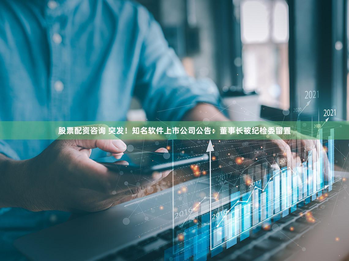 股票配资咨询 突发!知名软件上市公司公告:董事长被纪检委留置
